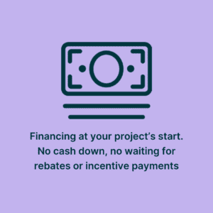 Financing at your project’s start. No cash down, no waiting for rebates or incentive payments